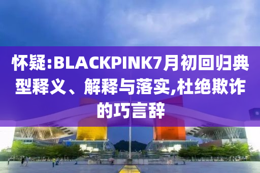 懷疑:BLACKPINK7月初回歸典型釋義、解釋與落實,杜絕欺詐的巧言辭