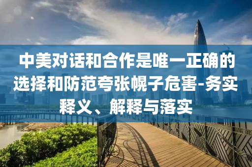 中美對話和合作是唯一正確的選擇和防范夸張幌子危害-務(wù)實釋義、解釋與落實