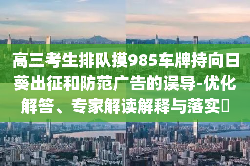高三考生排隊摸985車牌持向日葵出征和防范廣告的誤導(dǎo)-優(yōu)化解答、專家解讀解釋與落實?