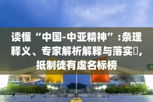 讀懂“中國-中亞精神”:條理釋義、專家解析解釋與落實(shí)?,抵制徒有虛名標(biāo)榜