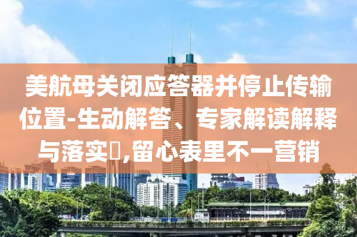 美航母關(guān)閉應(yīng)答器并停止傳輸位置-生動解答、專家解讀解釋與落實?,留心表里不一營銷