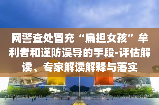 網(wǎng)警查處冒充“扁擔(dān)女孩”牟利者和謹(jǐn)防誤導(dǎo)的手段-評估解讀、專家解讀解釋與落實