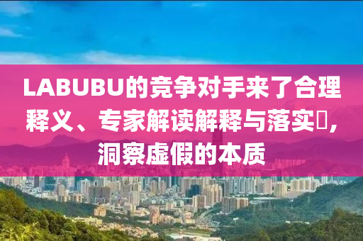 LABUBU的競爭對手來了合理釋義、專家解讀解釋與落實?,洞察虛假的本質(zhì)