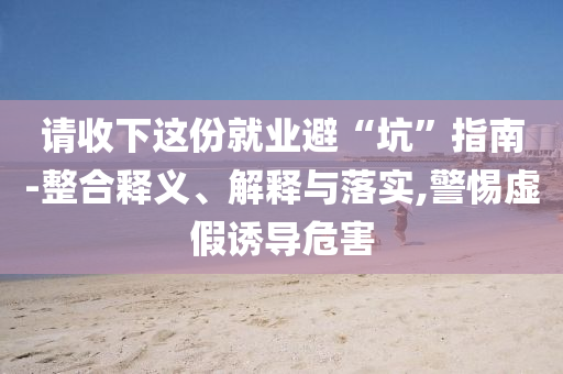 請收下這份就業(yè)避“坑”指南-整合釋義、解釋與落實,警惕虛假誘導(dǎo)危害