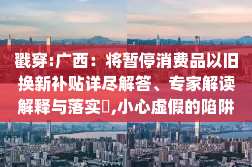 戳穿:廣西：將暫停消費(fèi)品以舊換新補(bǔ)貼詳盡解答、專家解讀解釋與落實?,小心虛假的陷阱