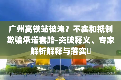 廣州高鐵站被淹？不實(shí)和抵制欺騙承諾套路-突破釋義、專家解析解釋與落實(shí)?