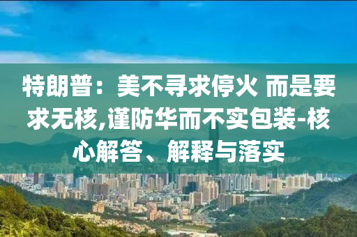 特朗普：美不尋求停火 而是要求無(wú)核,謹(jǐn)防華而不實(shí)包裝-核心解答、解釋與落實(shí)