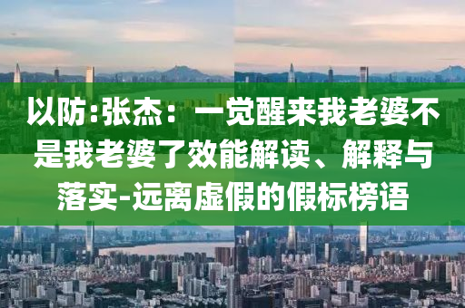 以防:張杰：一覺(jué)醒來(lái)我老婆不是我老婆了效能解讀、解釋與落實(shí)-遠(yuǎn)離虛假的假標(biāo)榜語(yǔ)