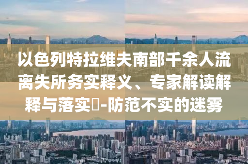 以色列特拉維夫南部千余人流離失所務(wù)實(shí)釋義、專家解讀解釋與落實(shí)?-防范不實(shí)的迷霧