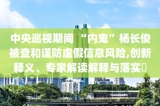 中央巡視期間 “內(nèi)鬼”楊長(zhǎng)俊被查和謹(jǐn)防虛假信息風(fēng)險(xiǎn),創(chuàng)新釋義、專家解讀解釋與落實(shí)?