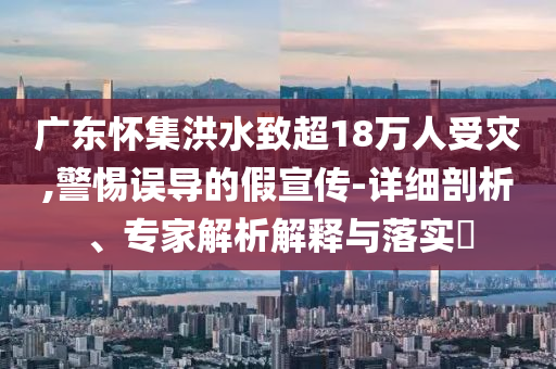廣東懷集洪水致超18萬(wàn)人受災(zāi),警惕誤導(dǎo)的假宣傳-詳細(xì)剖析、專家解析解釋與落實(shí)?