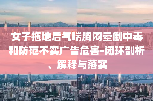 女子拖地后氣喘胸悶暈倒中毒和防范不實(shí)廣告危害-閉環(huán)剖析、解釋與落實(shí)