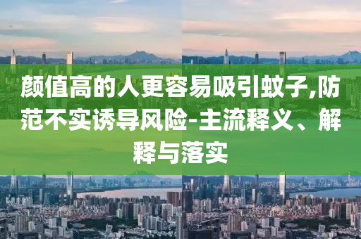 顏值高的人更容易吸引蚊子,防范不實(shí)誘導(dǎo)風(fēng)險(xiǎn)-主流釋義、解釋與落實(shí)