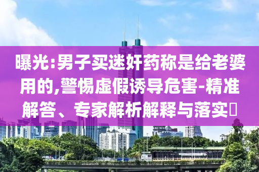 曝光:男子買(mǎi)迷奸藥稱是給老婆用的,警惕虛假誘導(dǎo)危害-精準(zhǔn)解答、專家解析解釋與落實(shí)?