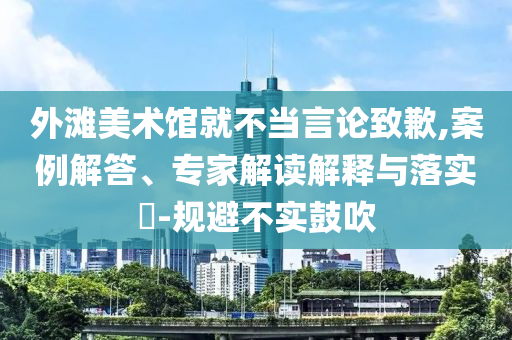 外灘美術(shù)館就不當(dāng)言論致歉,案例解答、專家解讀解釋與落實(shí)?-規(guī)避不實(shí)鼓吹