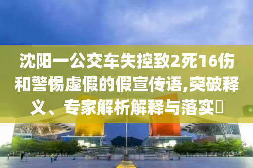 沈陽一公交車失控致2死16傷和警惕虛假的假宣傳語,突破釋義、專家解析解釋與落實(shí)?