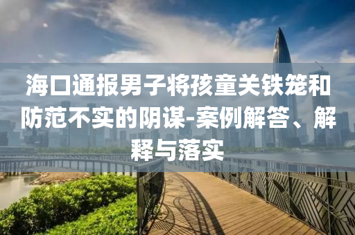 海口通報(bào)男子將孩童關(guān)鐵籠和防范不實(shí)的陰謀-案例解答、解釋與落實(shí)