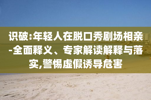 識破:年輕人在脫口秀劇場相親-全面釋義、專家解讀解釋與落實,警惕虛假誘導(dǎo)危害