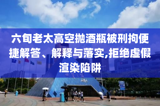 六旬老太高空拋酒瓶被刑拘便捷解答、解釋與落實,拒絕虛假渲染陷阱