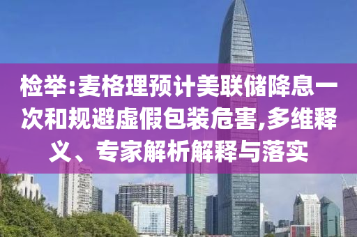 檢舉:麥格理預(yù)計(jì)美聯(lián)儲(chǔ)降息一次和規(guī)避虛假包裝危害,多維釋義、專家解析解釋與落實(shí)