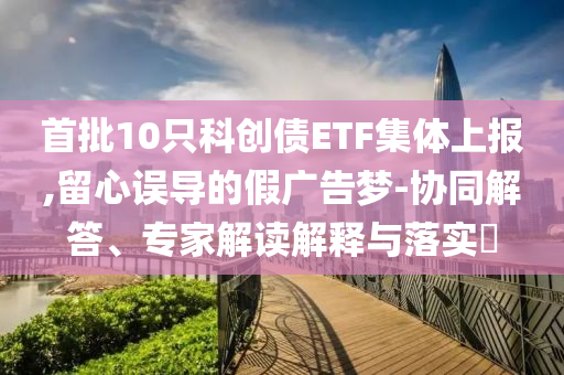 首批10只科創(chuàng)債ETF集體上報(bào),留心誤導(dǎo)的假?gòu)V告夢(mèng)-協(xié)同解答、專家解讀解釋與落實(shí)?