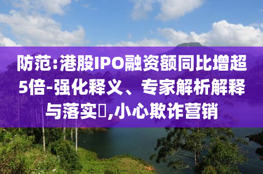 防范:港股IPO融資額同比增超5倍-強(qiáng)化釋義、專家解析解釋與落實(shí)?,小心欺詐營(yíng)銷