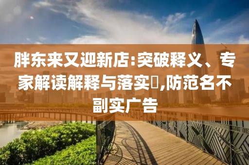 胖東來(lái)又迎新店:突破釋義、專家解讀解釋與落實(shí)?,防范名不副實(shí)廣告