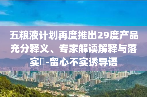 五糧液計(jì)劃再度推出29度產(chǎn)品充分釋義、專家解讀解釋與落實(shí)?-留心不實(shí)誘導(dǎo)語(yǔ)
