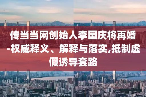 傳當(dāng)當(dāng)網(wǎng)創(chuàng)始人李國(guó)慶將再婚-權(quán)威釋義、解釋與落實(shí),抵制虛假誘導(dǎo)套路