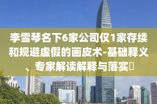 李雪琴名下6家公司僅1家存續(xù)和規(guī)避虛假的畫皮術(shù)-基礎(chǔ)釋義、專家解讀解釋與落實(shí)?