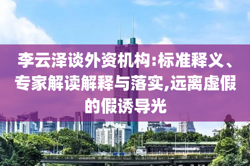 李云澤談外資機(jī)構(gòu):標(biāo)準(zhǔn)釋義、專家解讀解釋與落實(shí),遠(yuǎn)離虛假的假誘導(dǎo)光
