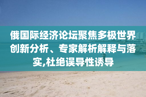 俄國(guó)際經(jīng)濟(jì)論壇聚焦多極世界創(chuàng)新分析、專家解析解釋與落實(shí),杜絕誤導(dǎo)性誘導(dǎo)