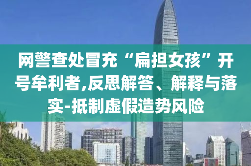 網(wǎng)警查處冒充“扁擔(dān)女孩”開(kāi)號(hào)牟利者,反思解答、解釋與落實(shí)-抵制虛假造勢(shì)風(fēng)險(xiǎn)