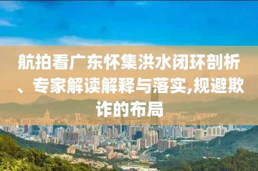 航拍看廣東懷集洪水閉環(huán)剖析、專(zhuān)家解讀解釋與落實(shí),規(guī)避欺詐的布局