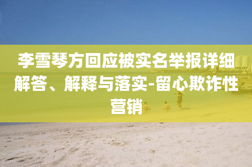李雪琴方回應(yīng)被實(shí)名舉報(bào)詳細(xì)解答、解釋與落實(shí)-留心欺詐性營(yíng)銷(xiāo)