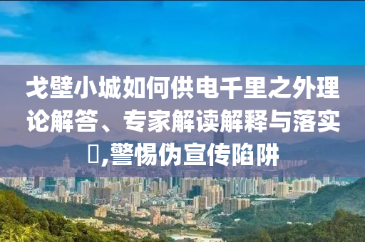 戈壁小城如何供電千里之外理論解答、專(zhuān)家解讀解釋與落實(shí)?,警惕偽宣傳陷阱