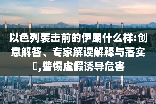 以色列襲擊前的伊朗什么樣:創(chuàng)意解答、專家解讀解釋與落實(shí)?,警惕虛假誘導(dǎo)危害