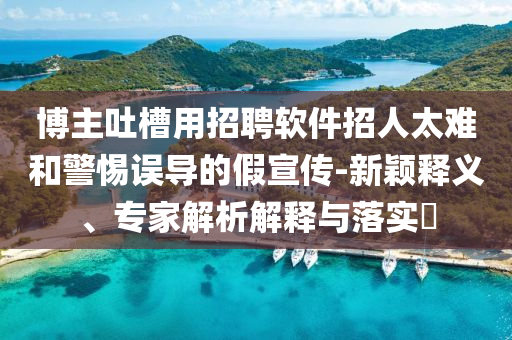 博主吐槽用招聘軟件招人太難和警惕誤導(dǎo)的假宣傳-新穎釋義、專家解析解釋與落實(shí)?
