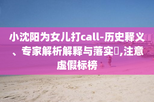 小沈陽為女兒打call-歷史釋義、專家解析解釋與落實(shí)?,注意虛假標(biāo)榜