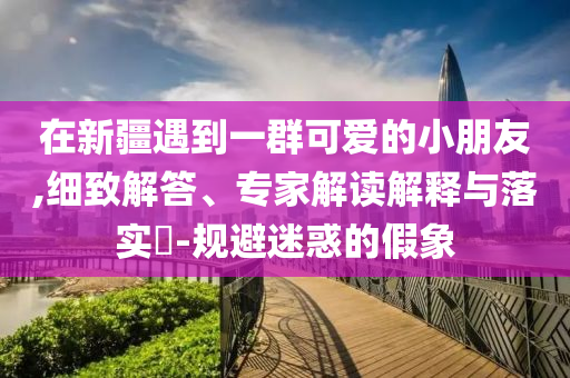 在新疆遇到一群可愛的小朋友,細(xì)致解答、專家解讀解釋與落實(shí)?-規(guī)避迷惑的假象