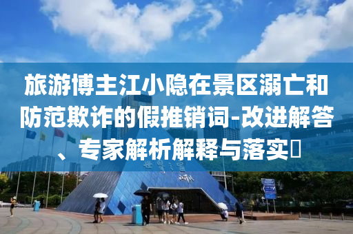 旅游博主江小隱在景區(qū)溺亡和防范欺詐的假推銷(xiāo)詞-改進(jìn)解答、專家解析解釋與落實(shí)?