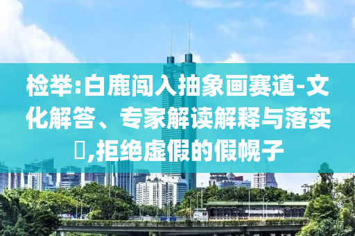 檢舉:白鹿闖入抽象畫(huà)賽道-文化解答、專家解讀解釋與落實(shí)?,拒絕虛假的假幌子