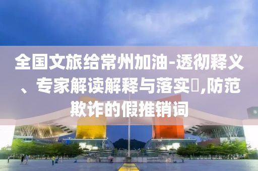 全國文旅給常州加油-透徹釋義、專家解讀解釋與落實(shí)?,防范欺詐的假推銷詞