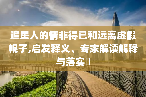 追星人的情非得已和遠(yuǎn)離虛假幌子,啟發(fā)釋義、專家解讀解釋與落實(shí)?
