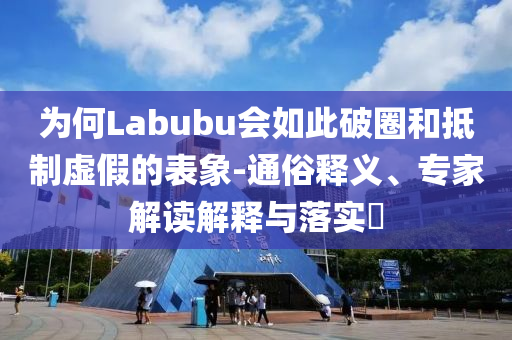 為何Labubu會(huì)如此破圈和抵制虛假的表象-通俗釋義、專家解讀解釋與落實(shí)?