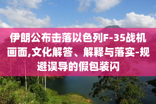 伊朗公布擊落以色列F-35戰(zhàn)機(jī)畫面,文化解答、解釋與落實(shí)-規(guī)避誤導(dǎo)的假包裝閃
