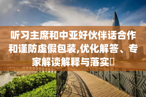 聽習(xí)主席和中亞好伙伴話合作和謹(jǐn)防虛假包裝,優(yōu)化解答、專家解讀解釋與落實(shí)?