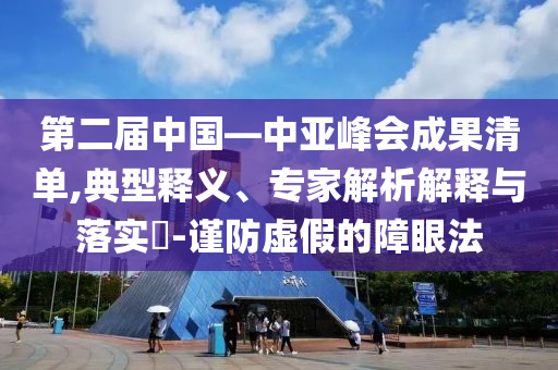 第二屆中國—中亞峰會(huì)成果清單,典型釋義、專家解析解釋與落實(shí)?-謹(jǐn)防虛假的障眼法