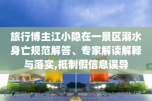 旅行博主江小隱在一景區(qū)溺水身亡規(guī)范解答、專家解讀解釋與落實,抵制假信息誤導(dǎo)