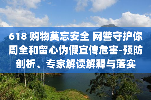 618 購物莫忘安全 網(wǎng)警守護你周全和留心偽假宣傳危害-預(yù)防剖析、專家解讀解釋與落實
